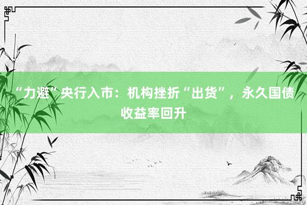 “力避”央行入市：机构挫折“出货”，永久国债收益率回升